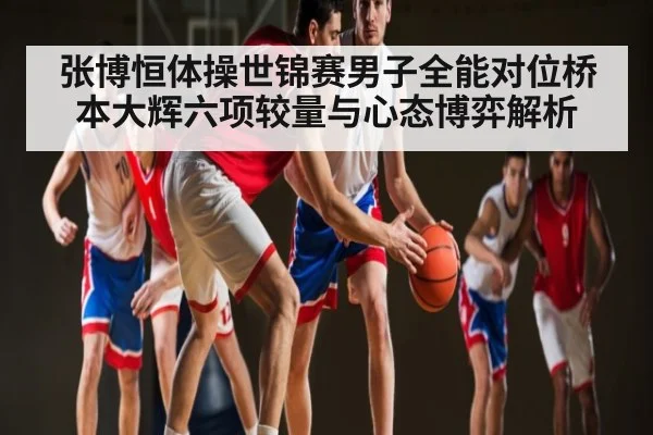 张博恒体操世锦赛男子全能对位桥本大辉六项较量与心态博弈解析