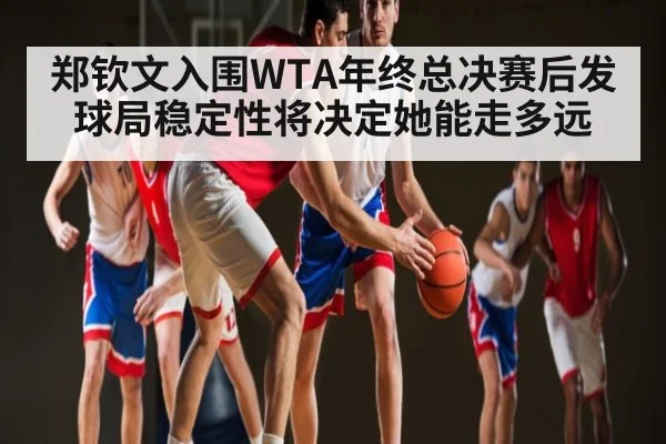 郑钦文入围WTA年终总决赛后发球局稳定性将决定她能走多远