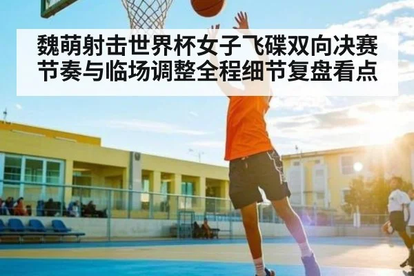 魏萌射击世界杯女子飞碟双向决赛节奏与临场调整全程细节复盘看点